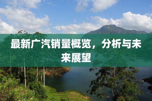 最新广汽销量概览，分析与未来展望