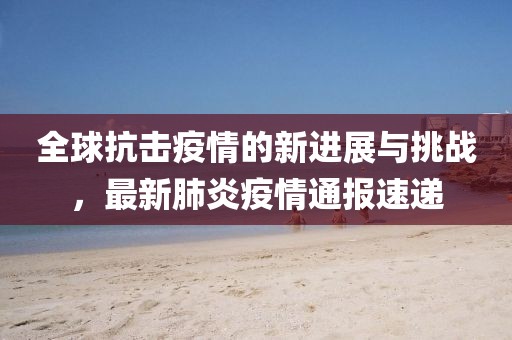 全球抗击疫情的新进展与挑战，最新肺炎疫情通报速递