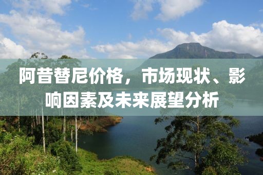 阿昔替尼价格，市场现状、影响因素及未来展望分析