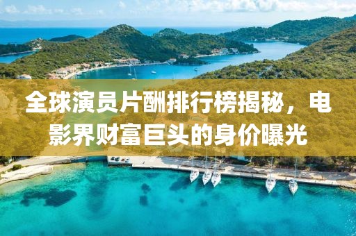 全球演员片酬排行榜揭秘，电影界财富巨头的身价曝光