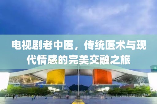 电视剧老中医，传统医术与现代情感的完美交融之旅