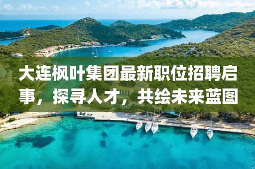 大连枫叶集团最新职位招聘启事，探寻人才，共绘未来蓝图