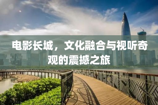 电影长城，文化融合与视听奇观的震撼之旅