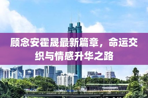 顾念安霍晟最新篇章，命运交织与情感升华之路