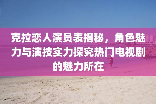 克拉恋人演员表揭秘，角色魅力与演技实力探究热门电视剧的魅力所在