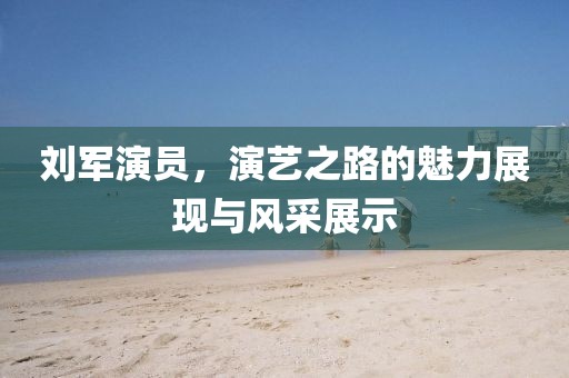 刘军演员，演艺之路的魅力展现与风采展示