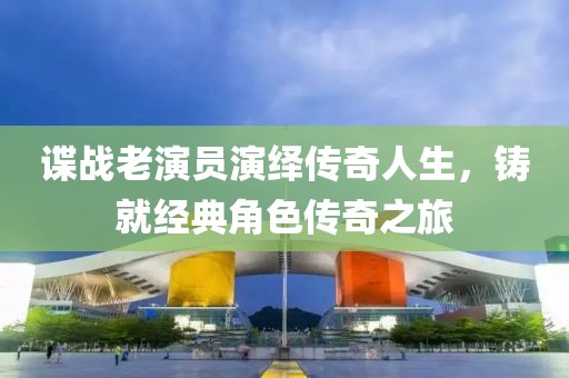谍战老演员演绎传奇人生，铸就经典角色传奇之旅