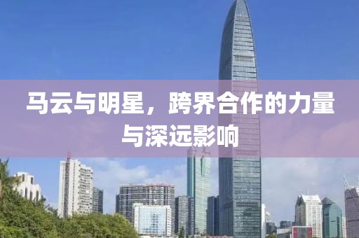 马云与明星，跨界合作的力量与深远影响