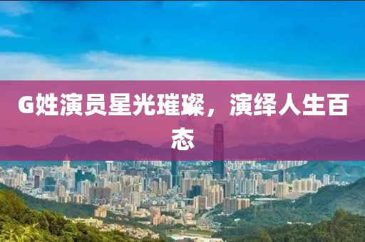 G姓演员星光璀璨，演绎人生百态