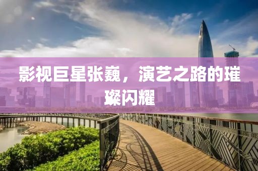 影视巨星张巍，演艺之路的璀璨闪耀
