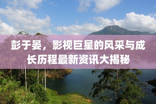 彭于晏，影视巨星的风采与成长历程最新资讯大揭秘