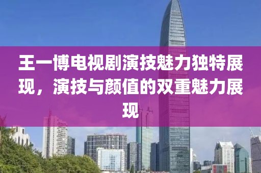王一博电视剧演技魅力独特展现，演技与颜值的双重魅力展现