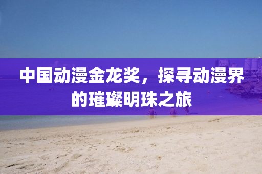 中国动漫金龙奖，探寻动漫界的璀璨明珠之旅