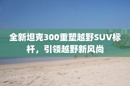 全新坦克300重塑越野SUV标杆，引领越野新风尚