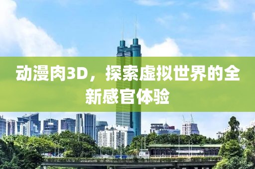 动漫肉3D，探索虚拟世界的全新感官体验