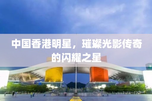 中国香港明星，璀璨光影传奇的闪耀之星