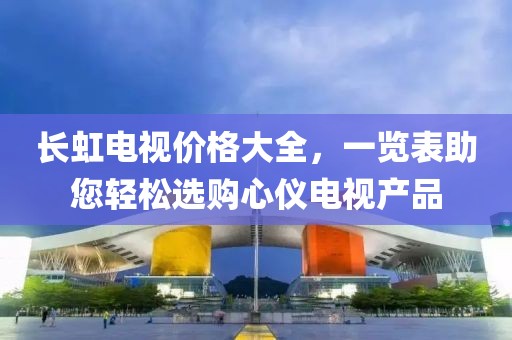 长虹电视价格大全，一览表助您轻松选购心仪电视产品