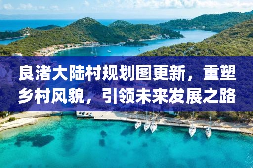 良渚大陆村规划图更新，重塑乡村风貌，引领未来发展之路