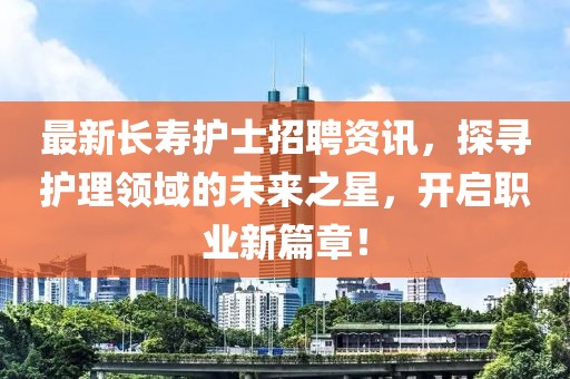 最新长寿护士招聘资讯，探寻护理领域的未来之星，开启职业新篇章！