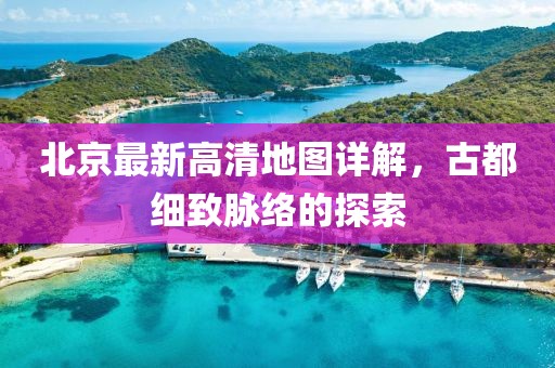 北京最新高清地图详解，古都细致脉络的探索