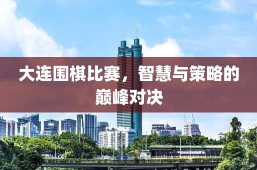 大连围棋比赛，智慧与策略的巅峰对决