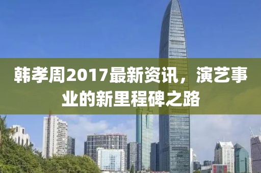 韩孝周2017最新资讯，演艺事业的新里程碑之路