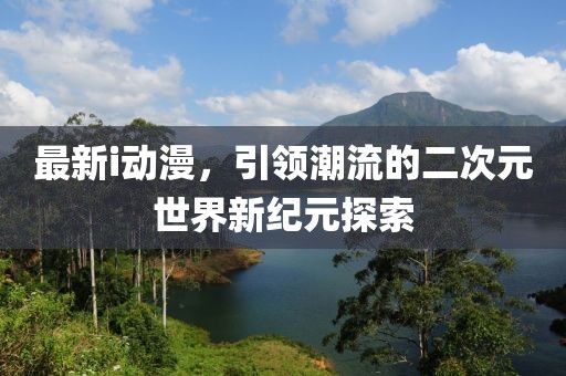 最新i动漫，引领潮流的二次元世界新纪元探索