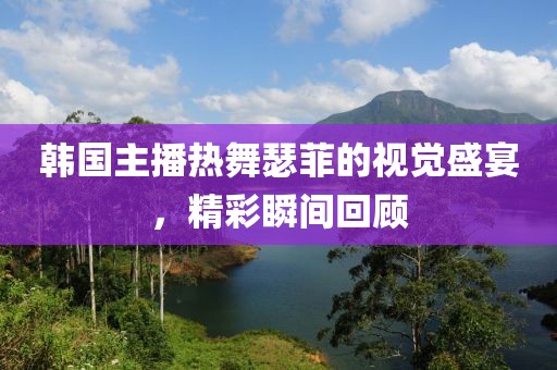 韩国主播热舞瑟菲的视觉盛宴，精彩瞬间回顾