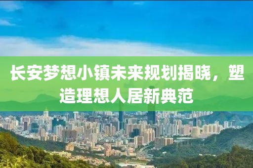 长安梦想小镇未来规划揭晓，塑造理想人居新典范