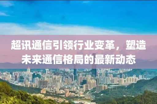 超讯通信引领行业变革，塑造未来通信格局的最新动态