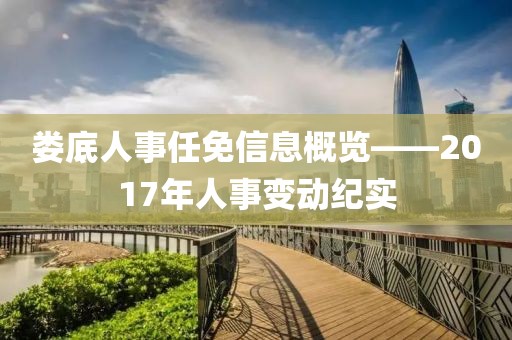 娄底人事任免信息概览——2017年人事变动纪实