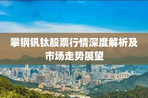 攀钢钒钛股票行情深度解析及市场走势展望