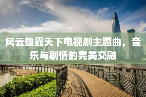 风云雄霸天下电视剧主题曲，音乐与剧情的完美交融