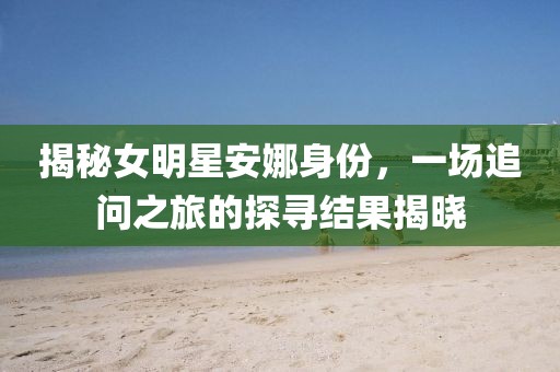 揭秘女明星安娜身份，一场追问之旅的探寻结果揭晓