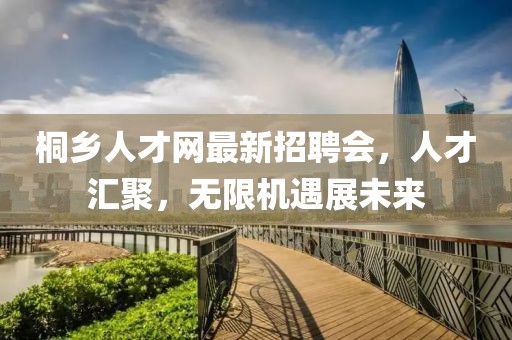 桐乡人才网最新招聘会，人才汇聚，无限机遇展未来