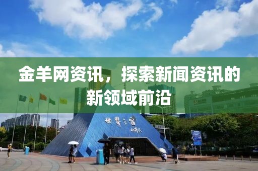 金羊网资讯，探索新闻资讯的新领域前沿