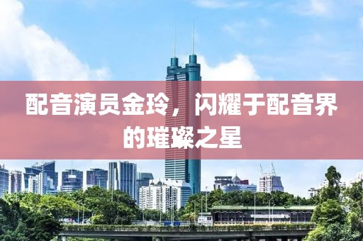 配音演员金玲，闪耀于配音界的璀璨之星