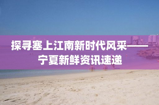 探寻塞上江南新时代风采——宁夏新鲜资讯速递