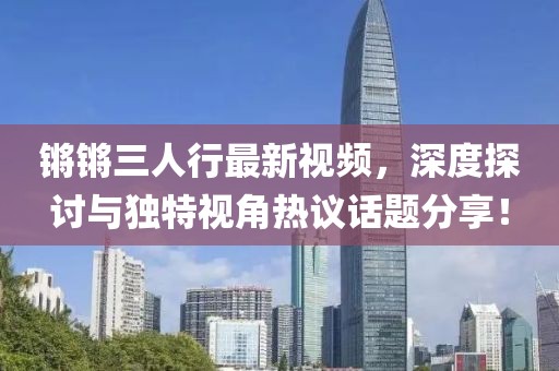 锵锵三人行最新视频，深度探讨与独特视角热议话题分享！
