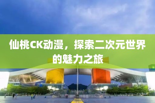 仙桃CK动漫，探索二次元世界的魅力之旅
