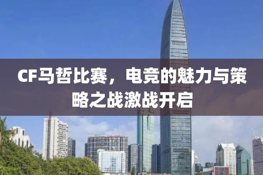 CF马哲比赛，电竞的魅力与策略之战激战开启
