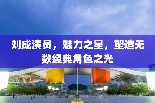 刘成演员，魅力之星，塑造无数经典角色之光