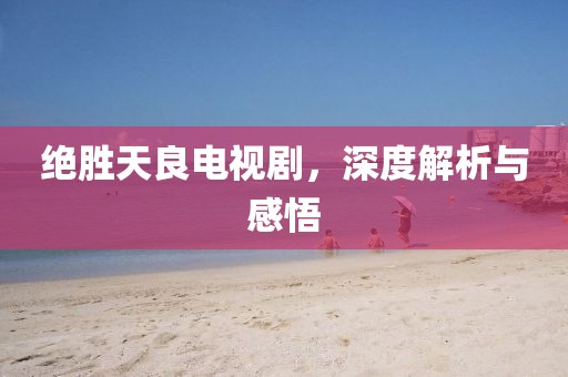 绝胜天良电视剧，深度解析与感悟