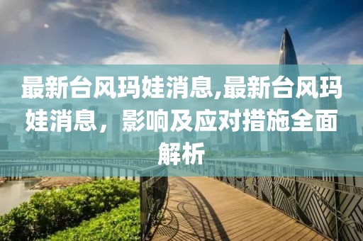 最新台风玛娃消息,最新台风玛娃消息，影响及应对措施全面解析