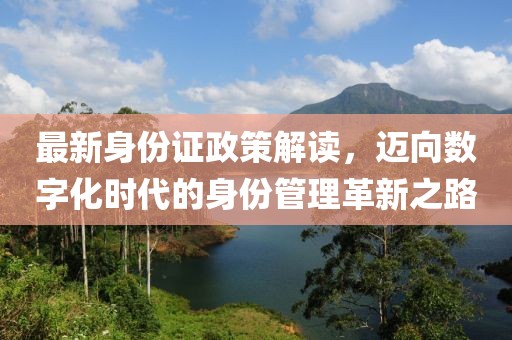 最新身份证政策解读，迈向数字化时代的身份管理革新之路