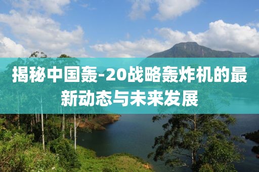 揭秘中国轰-20战略轰炸机的最新动态与未来发展