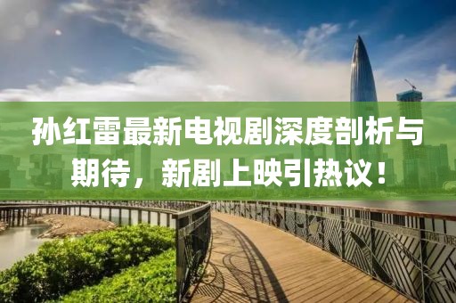 孙红雷最新电视剧深度剖析与期待，新剧上映引热议！