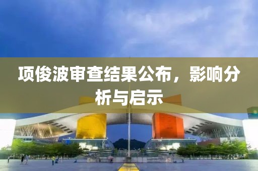 项俊波审查结果公布，影响分析与启示