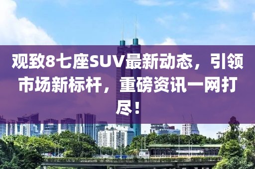 观致8七座SUV最新动态，引领市场新标杆，重磅资讯一网打尽！