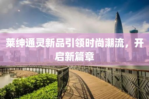 莱绅通灵新品引领时尚潮流，开启新篇章